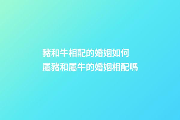 豬和牛相配的婚姻如何 屬豬和屬牛的婚姻相配嗎
